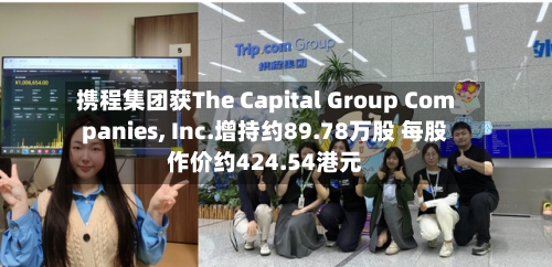 携程集团获The Capital Group Companies, Inc.增持约89.78万股 每股作价约424.54港元-第1张图片