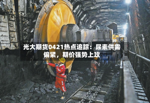 光大期货0421热点追踪：尿素供需偏紧	，期价强势上攻-第1张图片