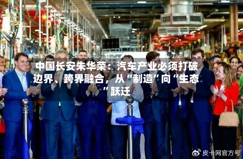 中国长安朱华荣：汽车产业必须打破边界	、跨界融合，从“制造”向“生态	”跃迁-第2张图片