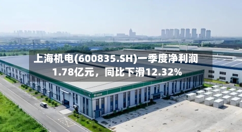 上海机电(600835.SH)一季度净利润1.78亿元，同比下滑12.32%-第1张图片