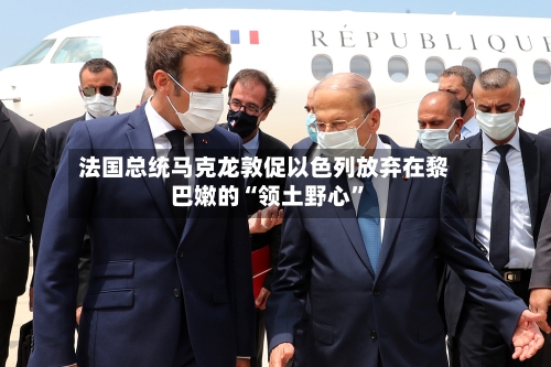 法国总统马克龙敦促以色列放弃在黎巴嫩的“领土野心”-第2张图片