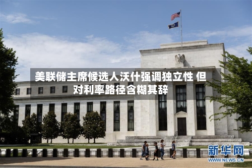 美联储主席候选人沃什强调独立性 但对利率路径含糊其辞-第1张图片