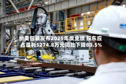 纷美包装发布2025年度业绩 股东应占溢利5274.8万元同比下降80.5%-第1张图片