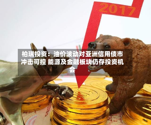 柏瑞投资:油价波动对亚洲信用债市冲击可控 能源及金融板块仍存投资机会-第1张图片