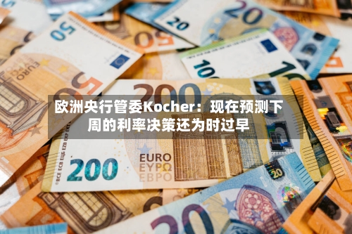 欧洲央行管委Kocher：现在预测下周的利率决策还为时过早-第1张图片