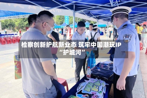 检察创新护航新业态 筑牢中国潮玩IP“护城河	”-第1张图片