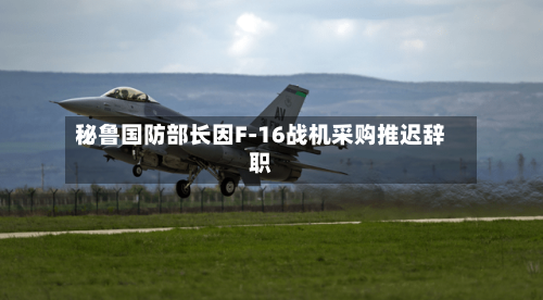 秘鲁国防部长因F-16战机采购推迟辞职-第1张图片