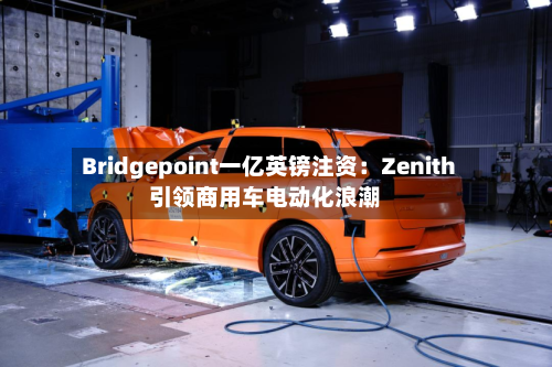 Bridgepoint一亿英镑注资:Zenith引领商用车电动化浪潮-第3张图片