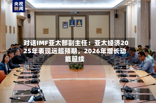 对话IMF亚太部副主任：亚太经济2025年表现远超预期，2026年增长动能延续-第3张图片