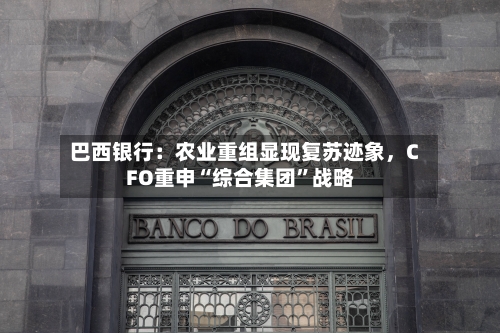 巴西银行：农业重组显现复苏迹象，CFO重申“综合集团	”战略-第1张图片