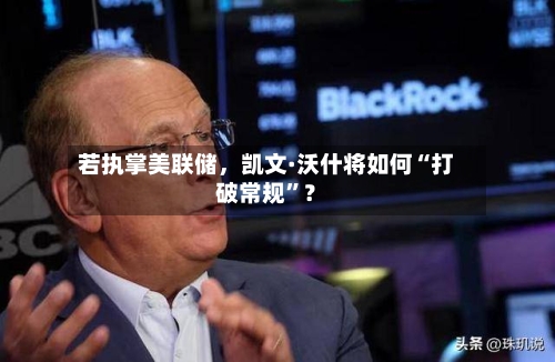 若执掌美联储，凯文·沃什将如何“打破常规”？-第2张图片
