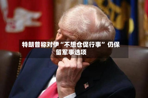 特朗普称对伊“不想仓促行事” 仍保留军事选项-第3张图片