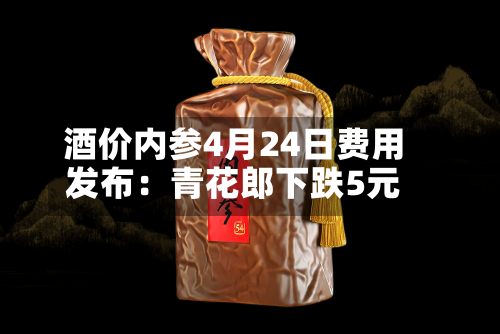 酒价内参4月24日费用发布：青花郎下跌5元-第1张图片