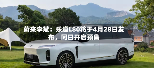 蔚来李斌：乐道L80将于4月28日发布，同日开启预售-第1张图片