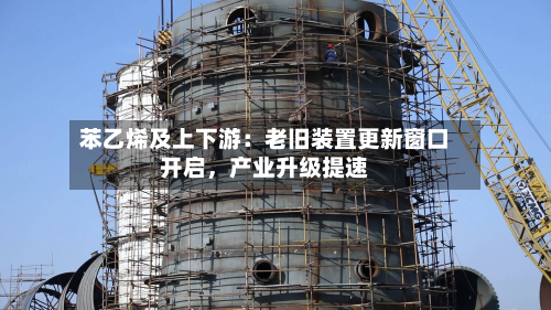 苯乙烯及上下游：老旧装置更新窗口开启	，产业升级提速-第2张图片