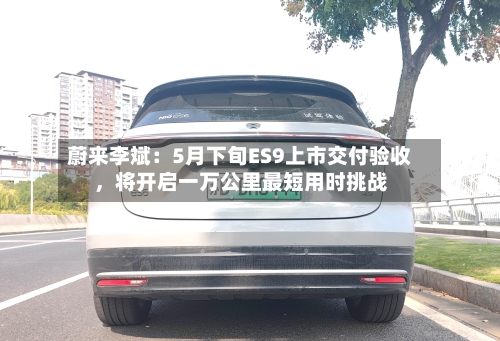 蔚来李斌：5月下旬ES9上市交付验收，将开启一万公里最短用时挑战-第2张图片