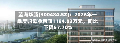 蓝海华腾(300484.SZ)：2026年一季度归母净利润1184.03万元	，同比下降57.70%-第1张图片