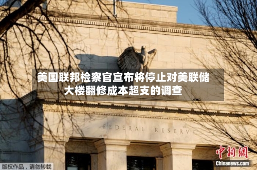 美国联邦检察官宣布将停止对美联储大楼翻修成本超支的调查-第1张图片