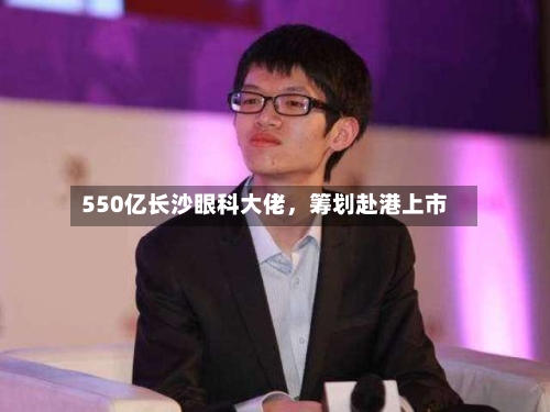 550亿长沙眼科大佬，筹划赴港上市-第1张图片