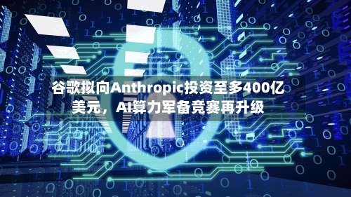 谷歌拟向Anthropic投资至多400亿美元	，AI算力军备竞赛再升级-第1张图片