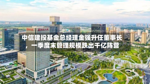 中信建投基金总经理金强升任董事长	，一季度末管理规模跌出千亿阵营-第1张图片