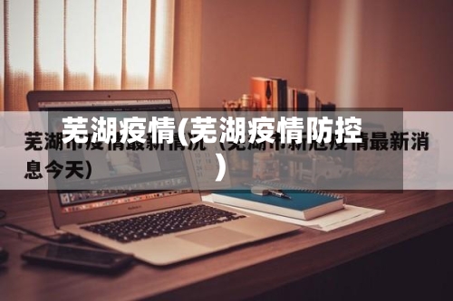 芜湖疫情(芜湖疫情防控)-第1张图片