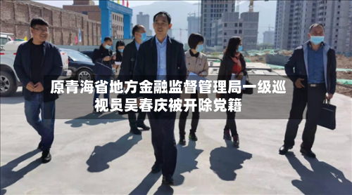 原青海省地方金融监督管理局一级巡视员吴春庆被开除党籍-第1张图片