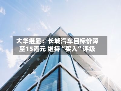 大华继显：长城汽车目标价降至15港元 维持“买入”评级-第1张图片