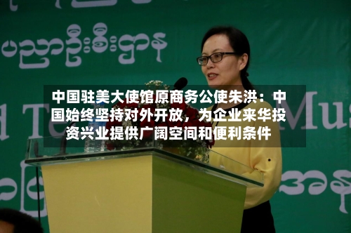 中国驻美大使馆原商务公使朱洪：中国始终坚持对外开放	，为企业来华投资兴业提供广阔空间和便利条件-第1张图片