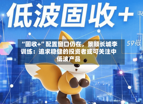 “固收+”配置窗口仍在	，景顺长城李训练：追求稳健的投资者或可关注中低波产品-第1张图片
