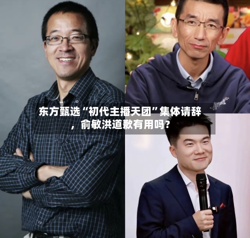 东方甄选“初代主播天团	”集体请辞，俞敏洪道歉有用吗？-第3张图片