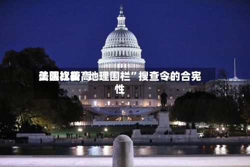 美国比较高法院权衡“地理围栏”搜查令的合宪性-第1张图片