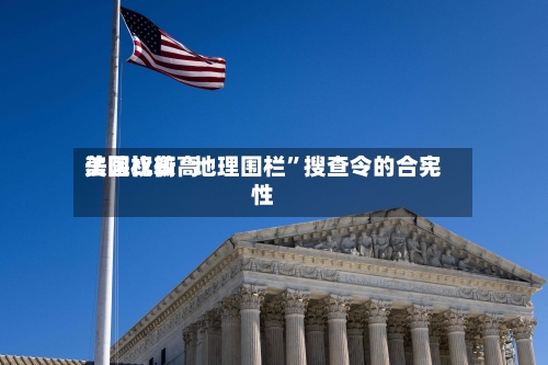 美国比较高法院权衡“地理围栏”搜查令的合宪性-第3张图片