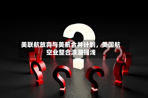 美联航放弃与美航合并计划，美国航空业整合浪潮搁浅-第3张图片