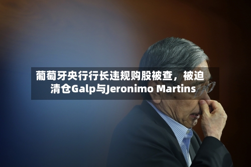 葡萄牙央行行长违规购股被查，被迫清仓Galp与Jeronimo Martins-第2张图片