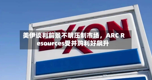 美伊谈判前景不明压制市场	，ARC Resources受并购利好飙升-第1张图片