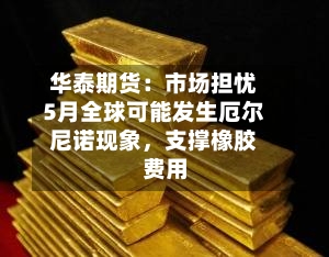华泰期货：市场担忧5月全球可能发生厄尔尼诺现象，支撑橡胶费用-第1张图片