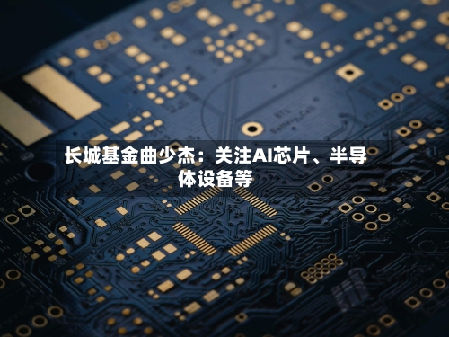 长城基金曲少杰：关注AI芯片、半导体设备等-第2张图片