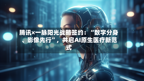 腾讯×一脉阳光战略签约：“数字分身、影像先行”，共启AI原生医疗新范式-第1张图片