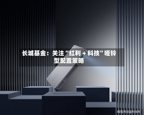 长城基金：关注“红利 + 科技”哑铃型配置策略-第1张图片