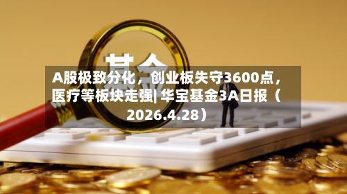 A股极致分化，创业板失守3600点	，医疗等板块走强| 华宝基金3A日报（2026.4.28）-第1张图片