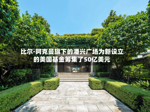 比尔·阿克曼旗下的潘兴广场为新设立的美国基金筹集了50亿美元-第1张图片