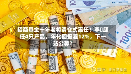 招商基金十年老将清仓式离任！李崟卸任4只产品	，年化回报超12%，下一站公募？-第3张图片