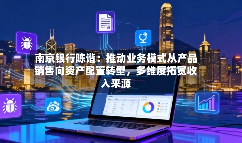 南京银行陈谐：推动业务模式从产品销售向资产配置转型，多维度拓宽收入来源-第1张图片
