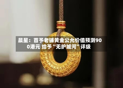 晨星：首予老铺黄金公允价值预测900港元 给予“无护城河”评级-第2张图片
