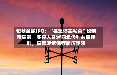 恒基金属IPO：“名集体实私营”改制留隐患，实控人昏迷四年仍列共同控制	，高管涉诉保荐履历黯淡-第1张图片