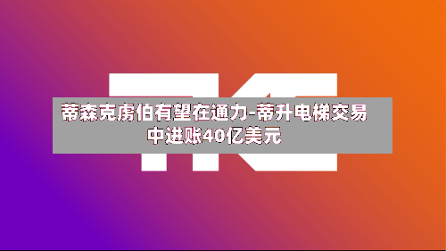 蒂森克虏伯有望在通力-蒂升电梯交易中进账40亿美元-第1张图片