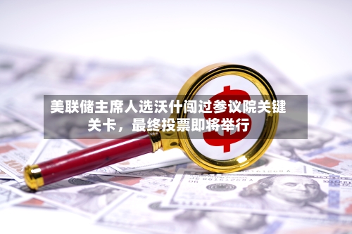 美联储主席人选沃什闯过参议院关键关卡，最终投票即将举行-第2张图片