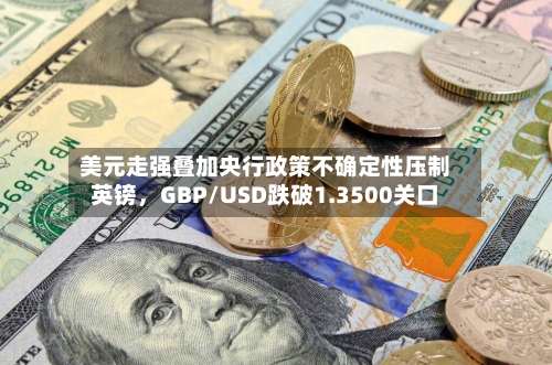 美元走强叠加央行政策不确定性压制英镑，GBP/USD跌破1.3500关口-第1张图片