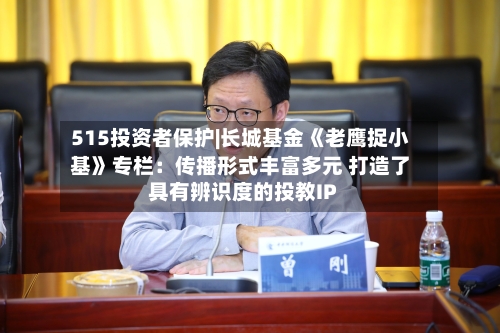515投资者保护|长城基金《老鹰捉小基》专栏：传播形式丰富多元 打造了具有辨识度的投教IP-第1张图片